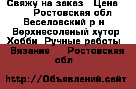 Свяжу на заказ › Цена ­ 300 - Ростовская обл., Веселовский р-н, Верхнесоленый хутор Хобби. Ручные работы » Вязание   . Ростовская обл.